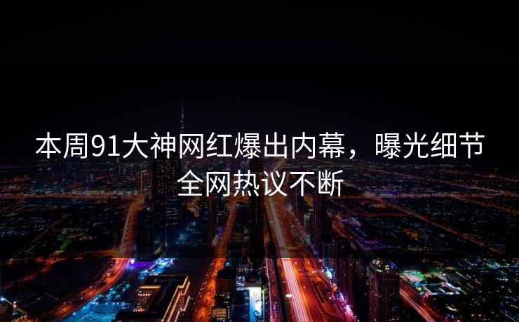 本周91大神网红爆出内幕，曝光细节全网热议不断