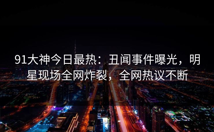 91大神今日最热：丑闻事件曝光，明星现场全网炸裂，全网热议不断
