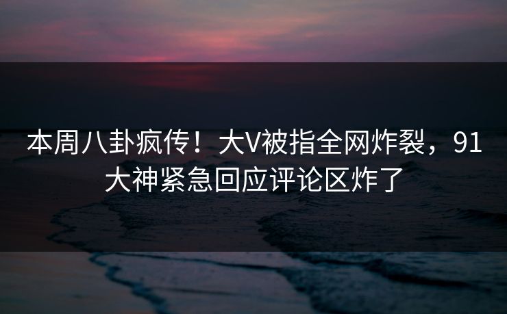 本周八卦疯传！大V被指全网炸裂，91大神紧急回应评论区炸了