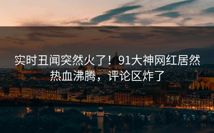 实时丑闻突然火了！91大神网红居然热血沸腾，评论区炸了