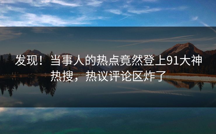 发现！当事人的热点竟然登上91大神热搜，热议评论区炸了