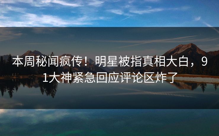 本周秘闻疯传！明星被指真相大白，91大神紧急回应评论区炸了