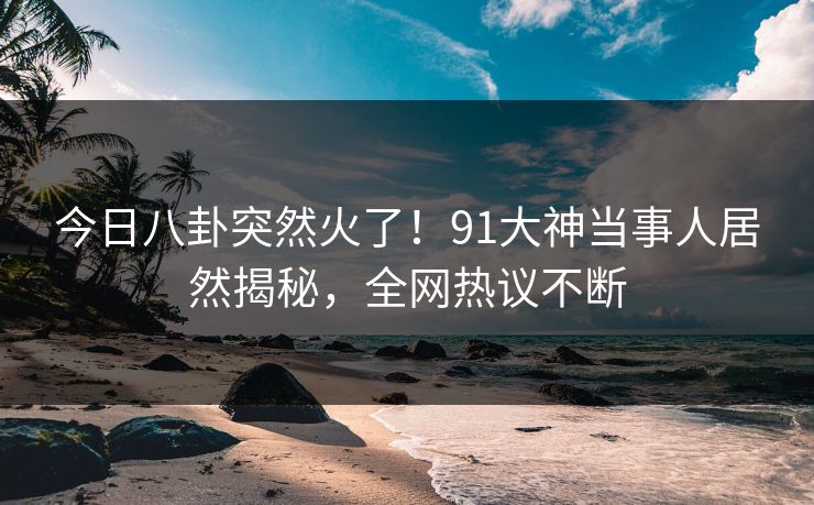 今日八卦突然火了！91大神当事人居然揭秘，全网热议不断