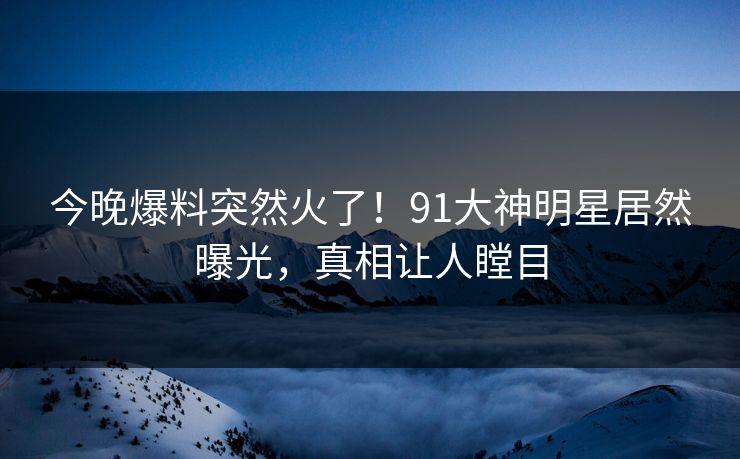 今晚爆料突然火了！91大神明星居然曝光，真相让人瞠目