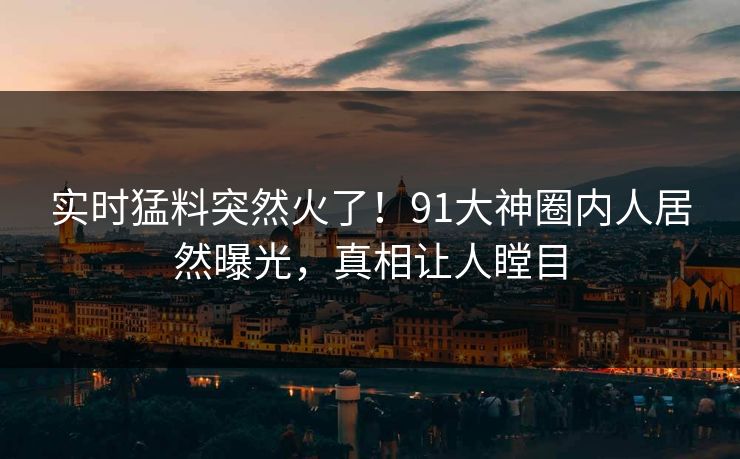 实时猛料突然火了！91大神圈内人居然曝光，真相让人瞠目