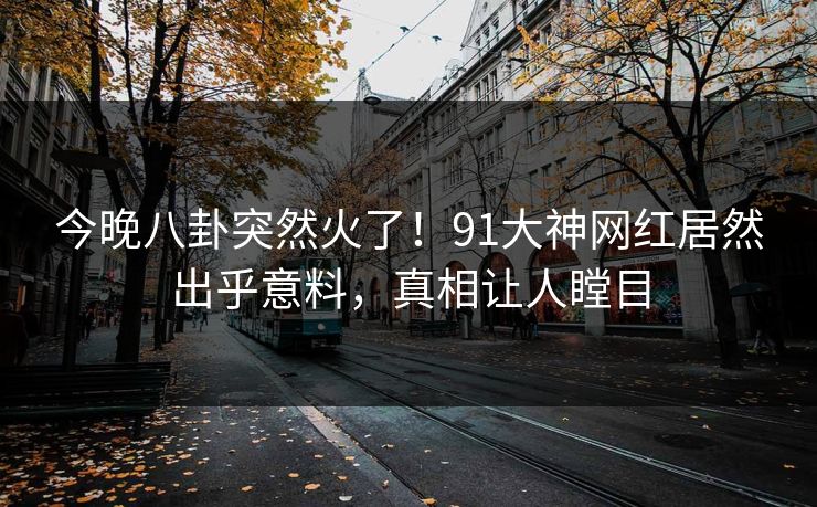 今晚八卦突然火了！91大神网红居然出乎意料，真相让人瞠目