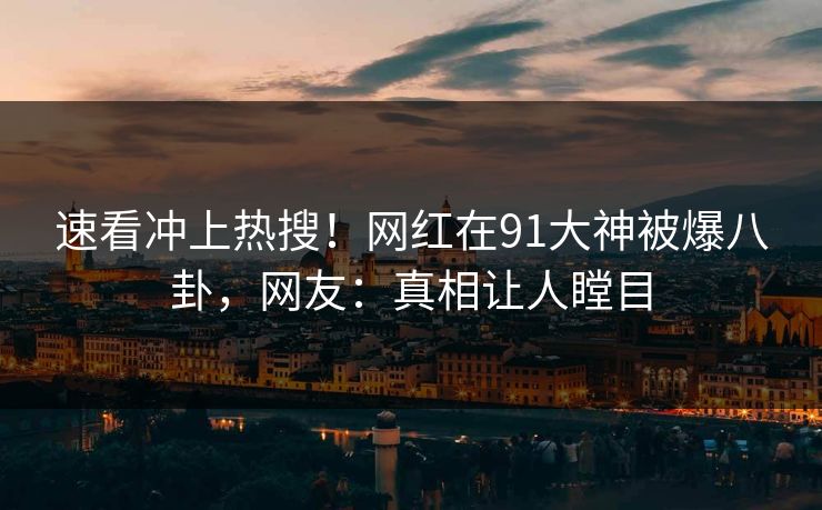 速看冲上热搜！网红在91大神被爆八卦，网友：真相让人瞠目