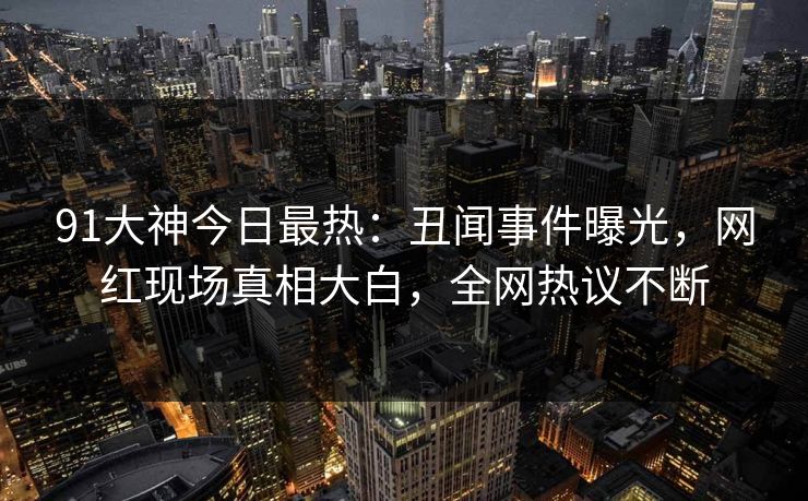 91大神今日最热：丑闻事件曝光，网红现场真相大白，全网热议不断