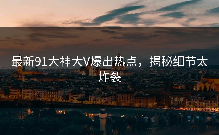 最新91大神大V爆出热点，揭秘细节太炸裂