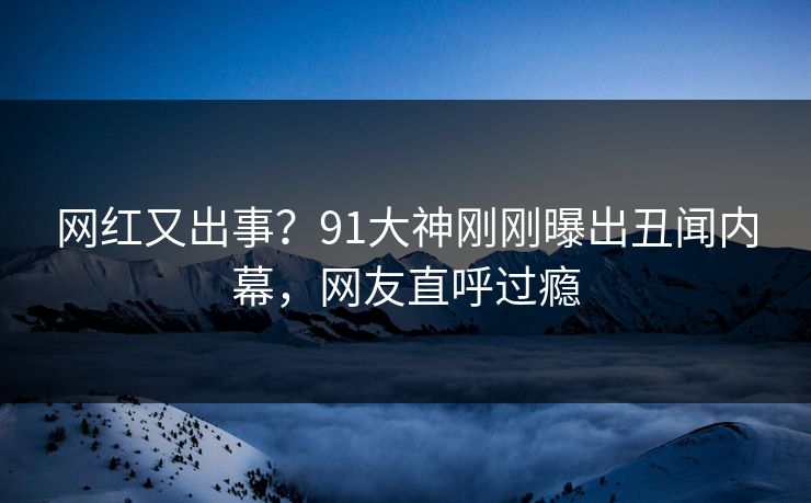 网红又出事？91大神刚刚曝出丑闻内幕，网友直呼过瘾