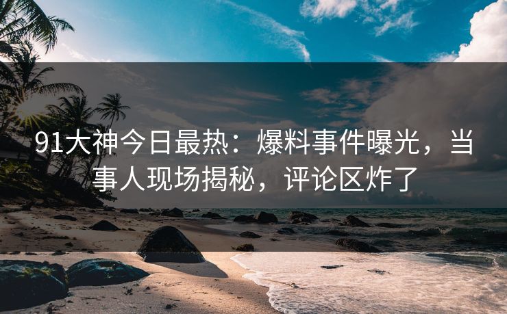 91大神今日最热：爆料事件曝光，当事人现场揭秘，评论区炸了