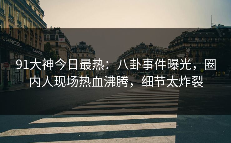 91大神今日最热：八卦事件曝光，圈内人现场热血沸腾，细节太炸裂