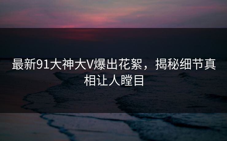 最新91大神大V爆出花絮，揭秘细节真相让人瞠目
