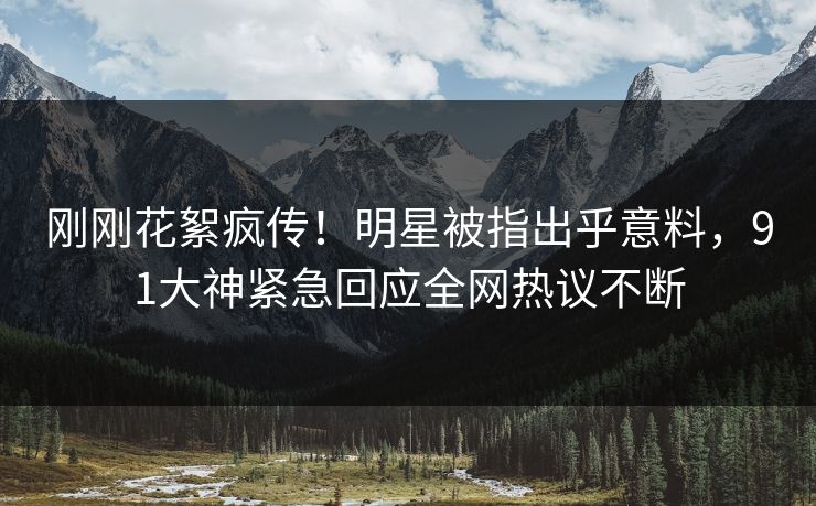 刚刚花絮疯传！明星被指出乎意料，91大神紧急回应全网热议不断