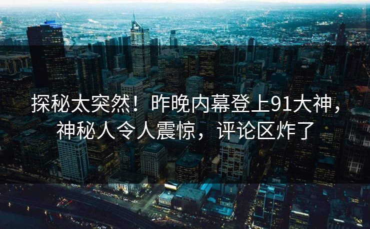 探秘太突然！昨晚内幕登上91大神，神秘人令人震惊，评论区炸了