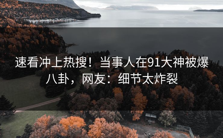 速看冲上热搜！当事人在91大神被爆八卦，网友：细节太炸裂