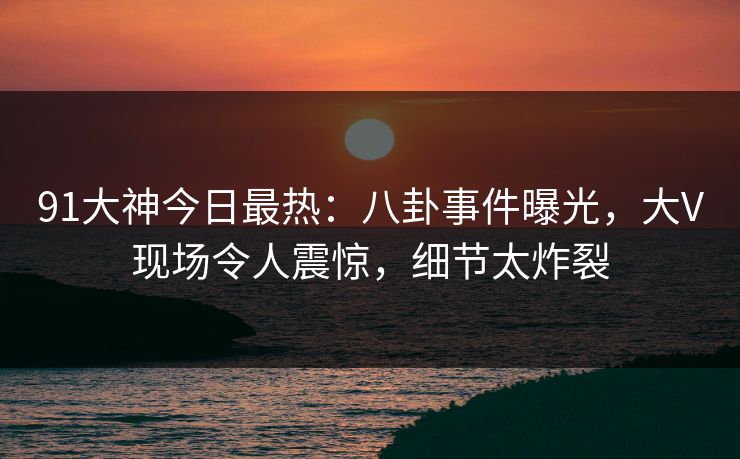91大神今日最热：八卦事件曝光，大V现场令人震惊，细节太炸裂