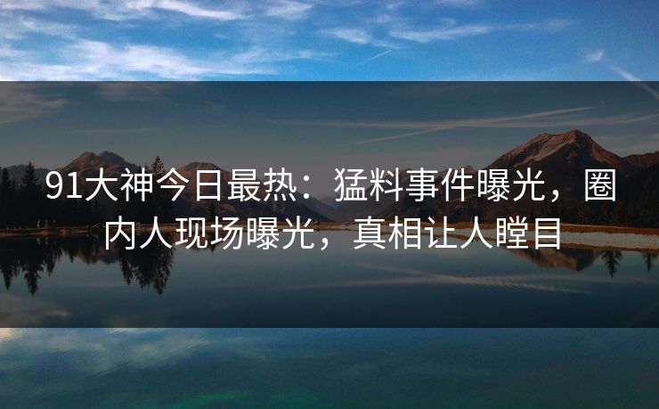 91大神今日最热：猛料事件曝光，圈内人现场曝光，真相让人瞠目