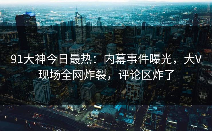 91大神今日最热：内幕事件曝光，大V现场全网炸裂，评论区炸了