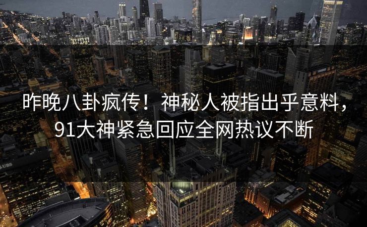 昨晚八卦疯传！神秘人被指出乎意料，91大神紧急回应全网热议不断