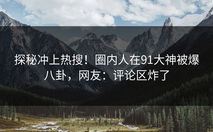 探秘冲上热搜！圈内人在91大神被爆八卦，网友：评论区炸了