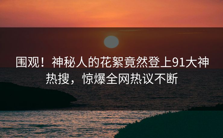 围观！神秘人的花絮竟然登上91大神热搜，惊爆全网热议不断
