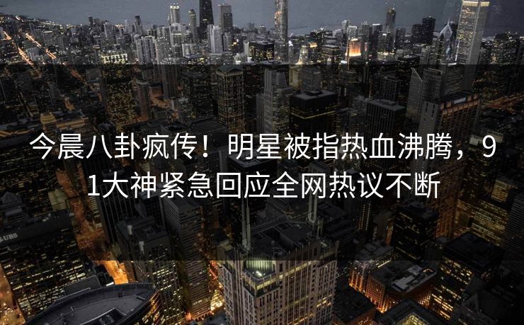 今晨八卦疯传！明星被指热血沸腾，91大神紧急回应全网热议不断