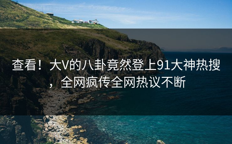 查看！大V的八卦竟然登上91大神热搜，全网疯传全网热议不断