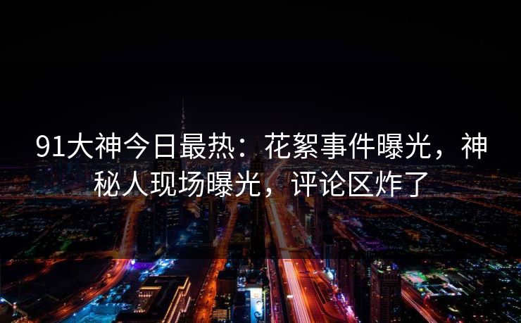 91大神今日最热：花絮事件曝光，神秘人现场曝光，评论区炸了