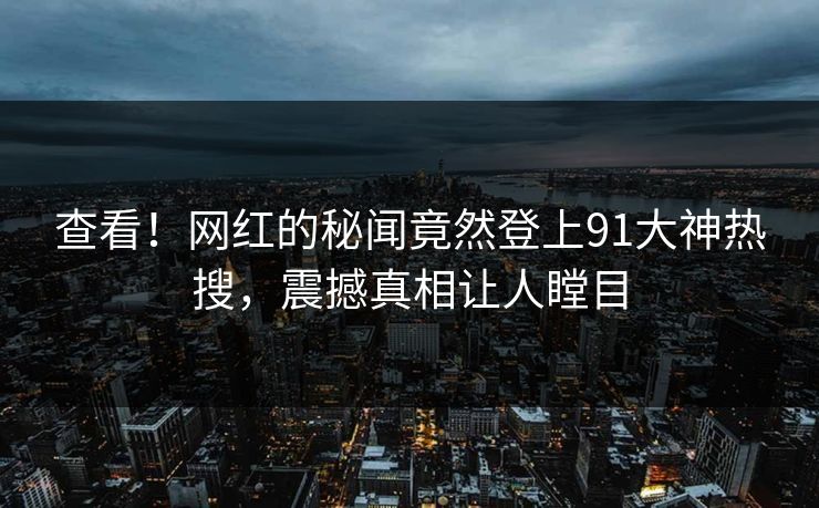 查看！网红的秘闻竟然登上91大神热搜，震撼真相让人瞠目