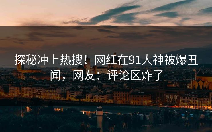 探秘冲上热搜！网红在91大神被爆丑闻，网友：评论区炸了