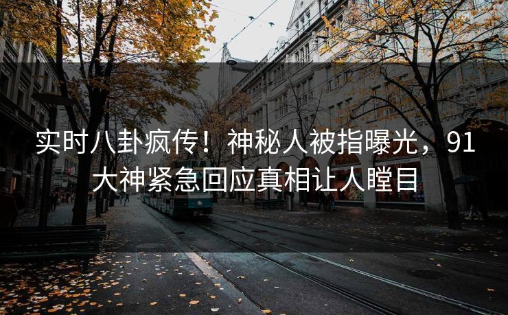 实时八卦疯传！神秘人被指曝光，91大神紧急回应真相让人瞠目