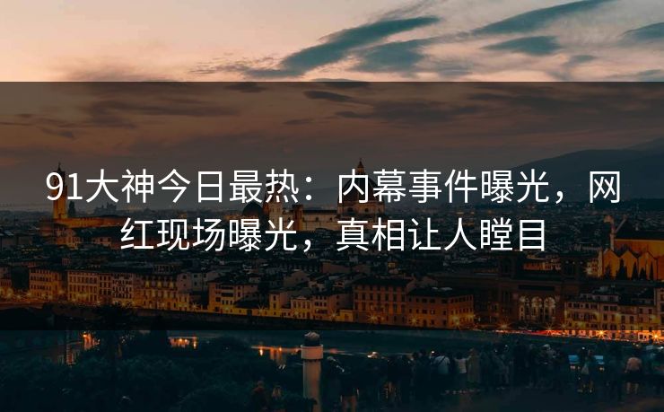 91大神今日最热：内幕事件曝光，网红现场曝光，真相让人瞠目