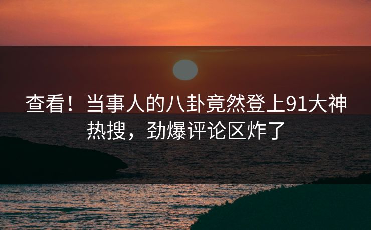 查看！当事人的八卦竟然登上91大神热搜，劲爆评论区炸了
