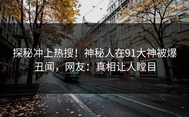 探秘冲上热搜！神秘人在91大神被爆丑闻，网友：真相让人瞠目