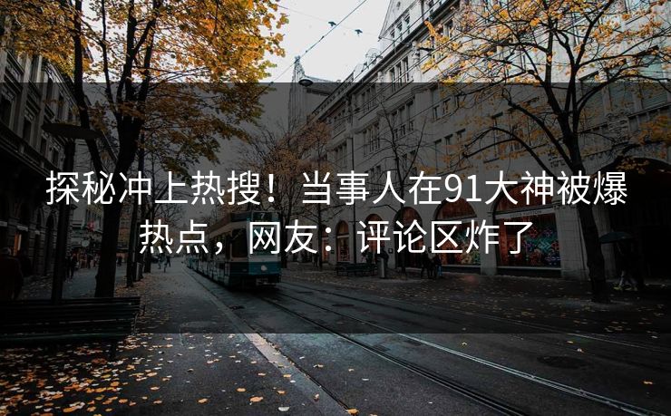 探秘冲上热搜！当事人在91大神被爆热点，网友：评论区炸了