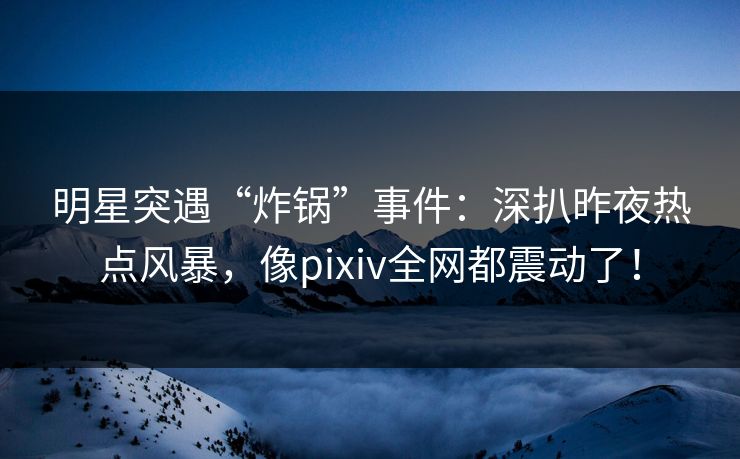 明星突遇“炸锅”事件：深扒昨夜热点风暴，像pixiv全网都震动了！