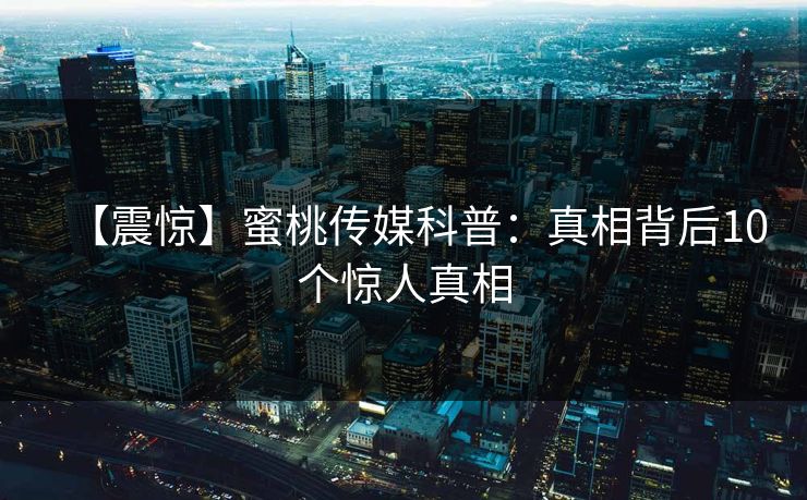 【震惊】蜜桃传媒科普：真相背后10个惊人真相