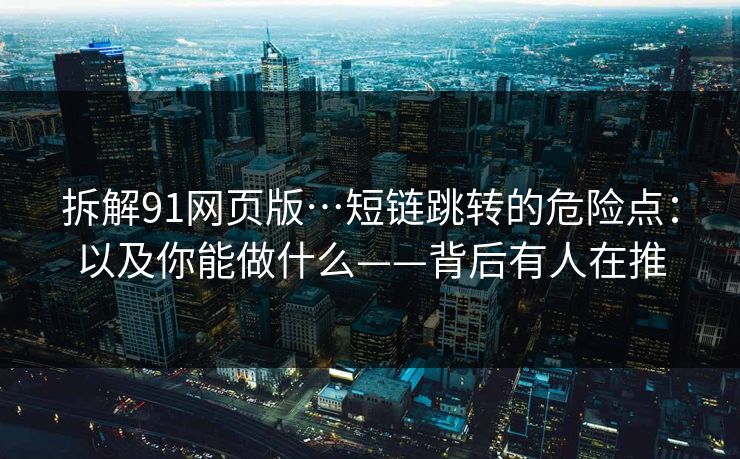 拆解91网页版…短链跳转的危险点：以及你能做什么——背后有人在推