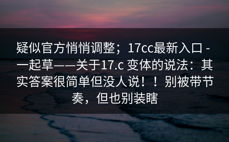 疑似官方悄悄调整；17cc最新入口 - 一起草——关于17.c 变体的说法：其实答案很简单但没人说！！别被带节奏，但也别装瞎