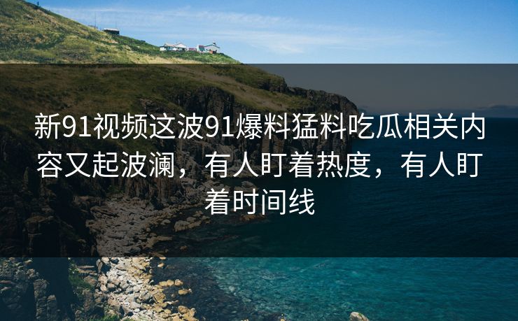 新91视频这波91爆料猛料吃瓜相关内容又起波澜，有人盯着热度，有人盯着时间线