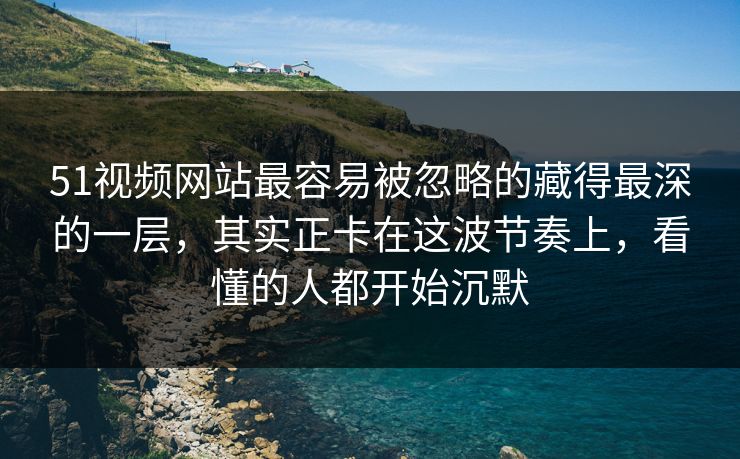 51视频网站最容易被忽略的藏得最深的一层，其实正卡在这波节奏上，看懂的人都开始沉默